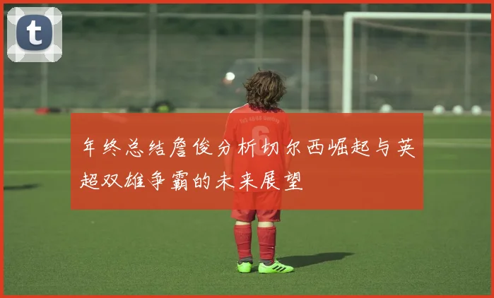 年终总结詹俊分析切尔西崛起与英超双雄争霸的未来展望