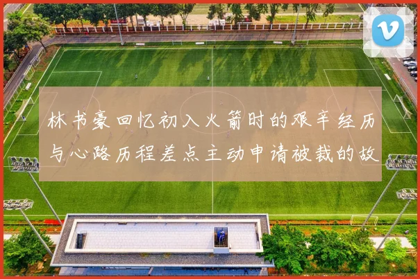 林书豪回忆初入火箭时的艰辛经历与心路历程差点主动申请被裁的故事