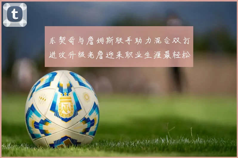 东契奇与詹姆斯联手助力混合双打进攻升级老詹迎来职业生涯最轻松赛季