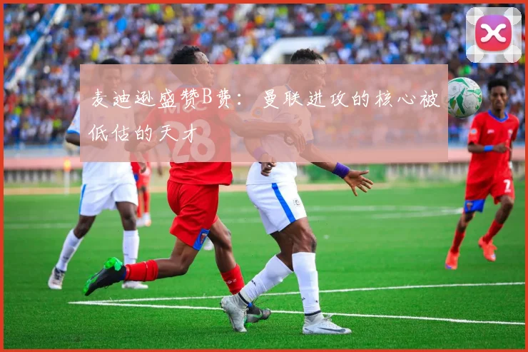 麦迪逊盛赞B费：曼联进攻的核心被低估的天才