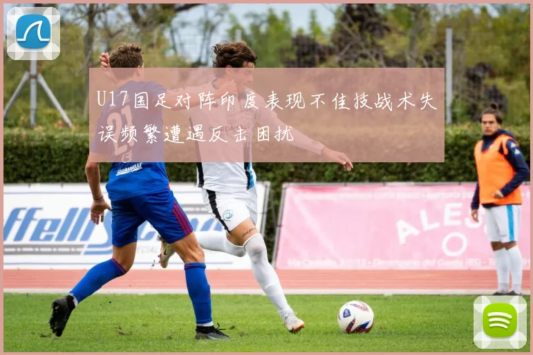 U17国足对阵印度表现不佳技战术失误频繁遭遇反击困扰