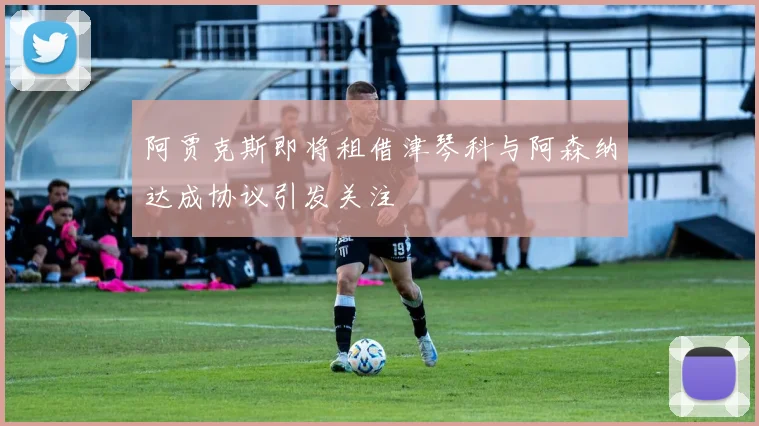 阿贾克斯即将租借津琴科与阿森纳达成协议引发关注