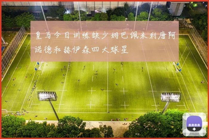 皇马今日训练缺少姆巴佩米利唐阿诺德和赫伊森四大球星