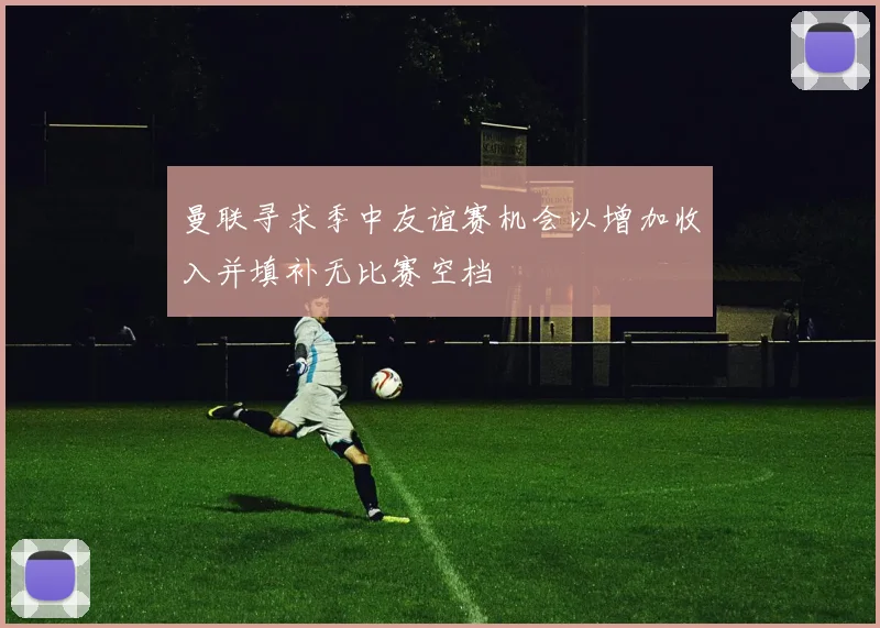 曼联寻求季中友谊赛机会以增加收入并填补无比赛空档