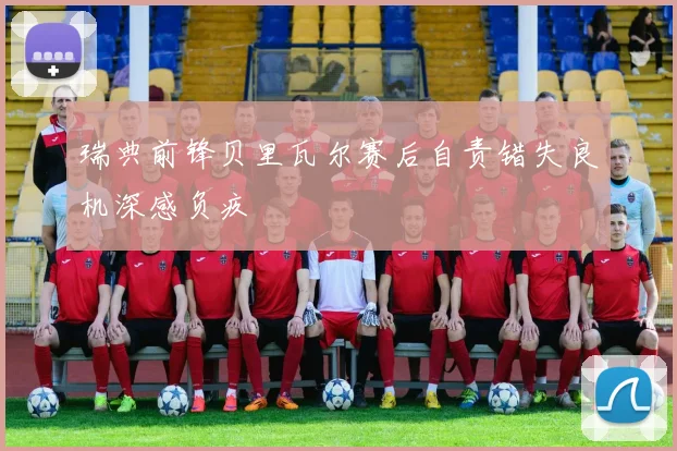 瑞典前锋贝里瓦尔赛后自责错失良机深感负疚