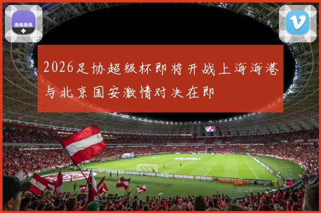 2026足协超级杯即将开战上海海港与北京国安激情对决在即
