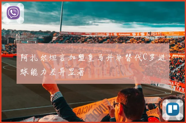 阿扎尔坦言加盟皇马并非替代C罗进球能力差异显著