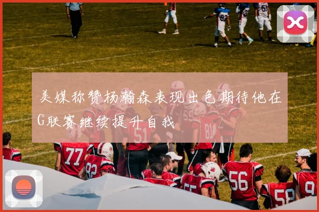美媒称赞杨瀚森表现出色期待他在G联赛继续提升自我