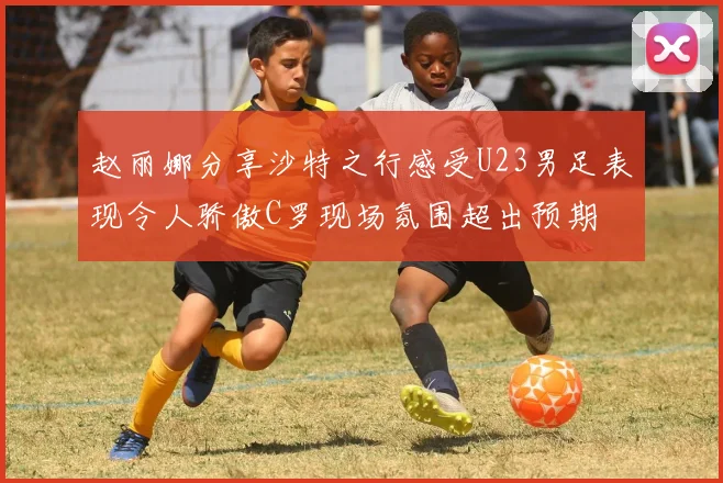 赵丽娜分享沙特之行感受U23男足表现令人骄傲C罗现场氛围超出预期